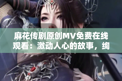 麻花传剧原创MV免费在线观看：激动人心的故事，绚丽视听盛宴