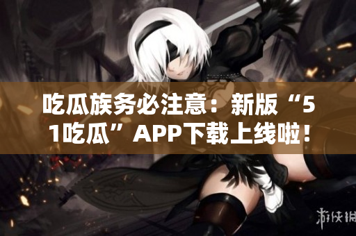 吃瓜族务必注意：新版“51吃瓜”APP下载上线啦！