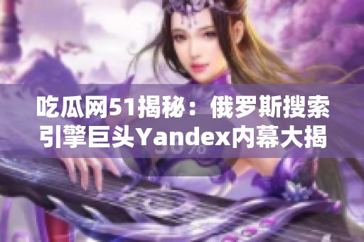 吃瓜网51揭秘：俄罗斯搜索引擎巨头Yandex内幕大揭秘，细节惊人！