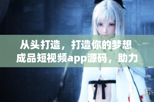 从头打造，打造你的梦想 成品短视频app源码，助力你的创业梦想