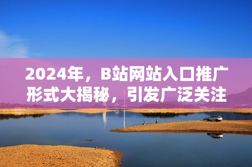 2024年，B站网站入口推广形式大揭秘，引发广泛关注