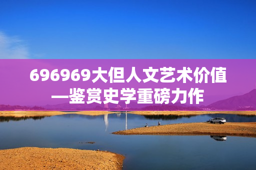 696969大但人文艺术价值—鉴赏史学重磅力作