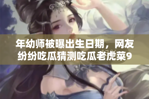 年幼师被曝出生日期，网友纷纷吃瓜猜测吃瓜老虎菜98年的年龄