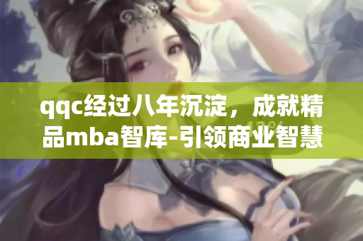 qqc经过八年沉淀，成就精品mba智库-引领商业智慧的权威平台