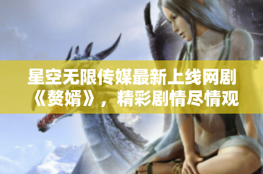 星空无限传媒最新上线网剧《赘婿》，精彩剧情尽情观赏