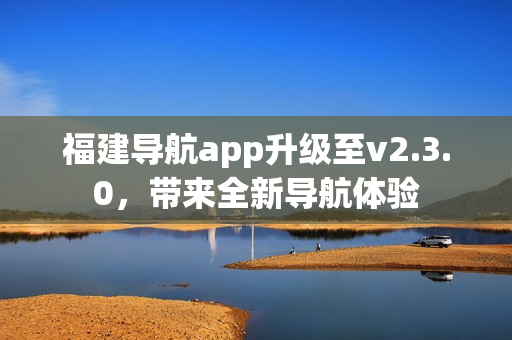 福建导航app升级至v2.3.0，带来全新导航体验