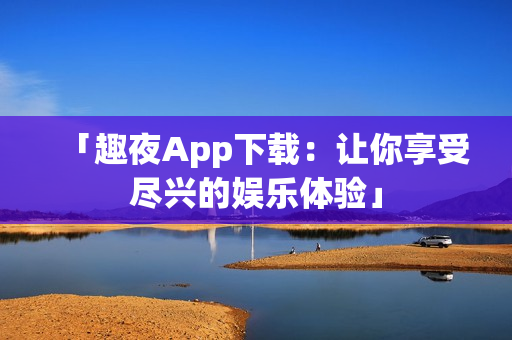 「趣夜App下载：让你享受尽兴的娱乐体验」