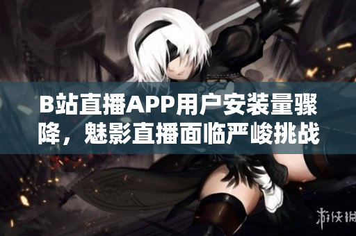 B站直播APP用户安装量骤降，魅影直播面临严峻挑战