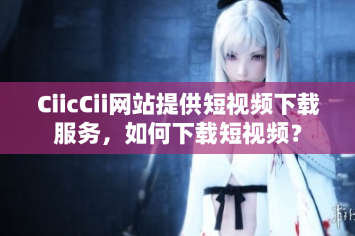 CiicCii网站提供短视频下载服务，如何下载短视频？