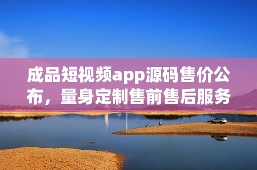 成品短视频app源码售价公布，量身定制售前售后服务齐全