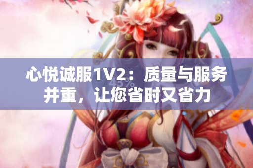 心悦诚服1V2：质量与服务并重，让您省时又省力