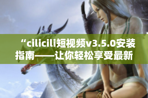 “cilicili短视频v3.5.0安装指南——让你轻松享受最新版本的精彩内容”