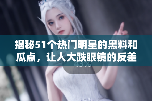 揭秘51个热门明星的黑料和瓜点，让人大跌眼镜的反差婊之争和电磁炉养生之道