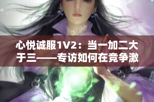 心悦诚服1V2：当一加二大于三——专访如何在竞争激烈的市场中取得成功