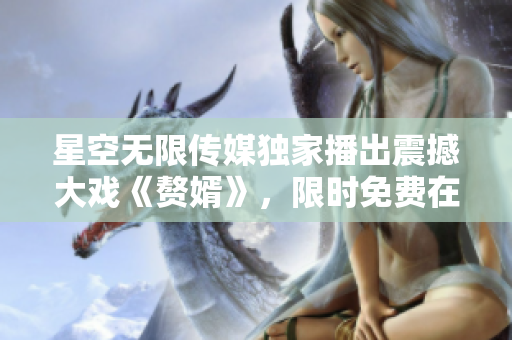 星空无限传媒独家播出震撼大戏《赘婿》，限时免费在线观看!