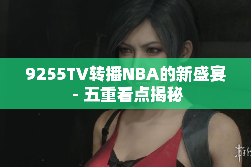 9255TV转播NBA的新盛宴 - 五重看点揭秘