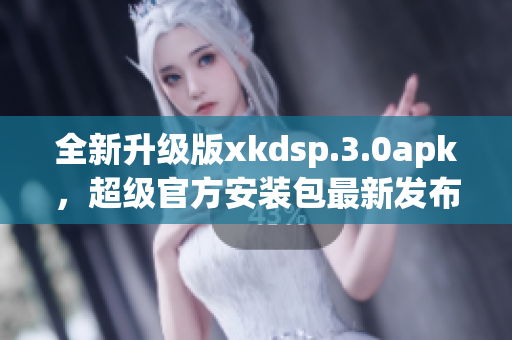 全新升级版xkdsp.3.0apk，超级官方安装包最新发布