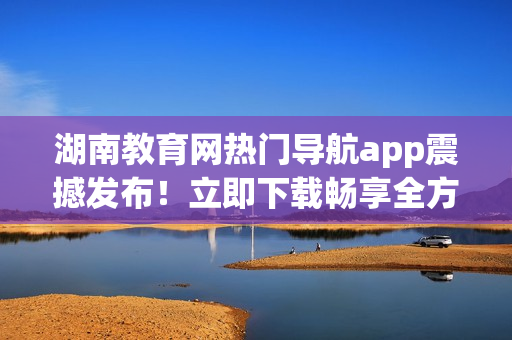 湖南教育网热门导航app震撼发布！立即下载畅享全方位教育资源