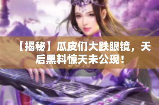 【揭秘】瓜皮们大跌眼镜，天后黑料惊天未公现！