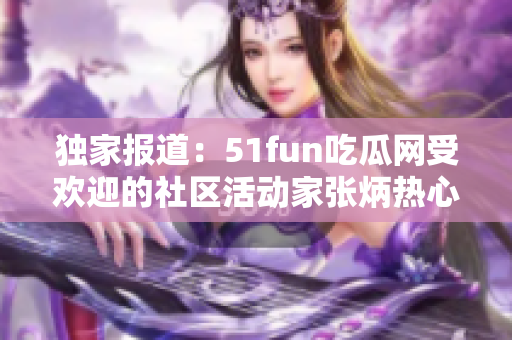 独家报道：51fun吃瓜网受欢迎的社区活动家张炳热心支持者