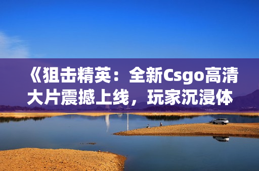 《狙击精英：全新Csgo高清大片震撼上线，玩家沉浸体验乐趣无穷！》