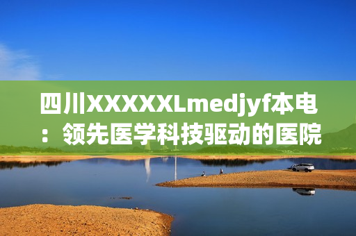 四川XXXXXLmedjyf本电：领先医学科技驱动的医院全面升级，引领健康新潮流