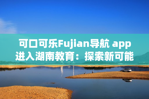 可口可乐Fujian导航 app进入湖南教育：探索新可能