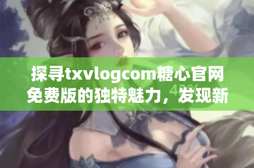 探寻txvlogcom糖心官网免费版的独特魅力，发现新亮点