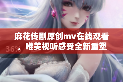 麻花传剧原创mv在线观看，唯美视听感受全新重塑