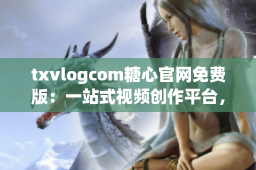 txvlogcom糖心官网免费版：一站式视频创作平台，让你的创意闪耀世界