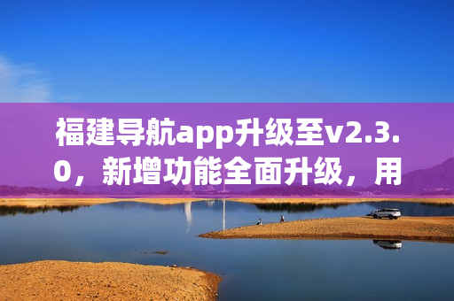 福建导航app升级至v2.3.0，新增功能全面升级，用户体验大幅提升