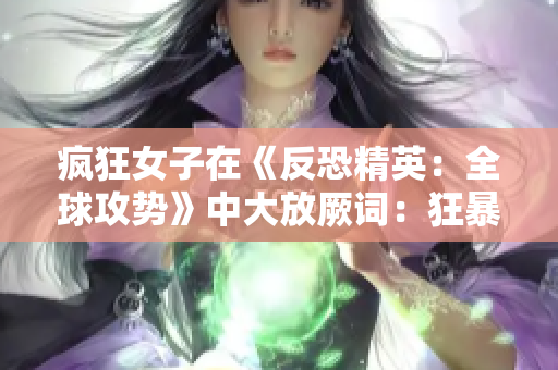 疯狂女子在《反恐精英：全球攻势》中大放厥词：狂暴少女的游戏日常大公开!