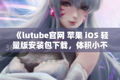 《lutube官网 苹果 iOS 轻量版安装包下载，体积小不占空间》