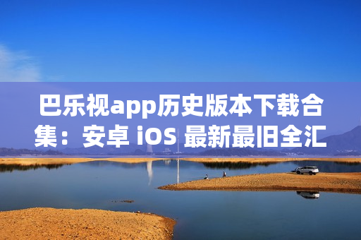 巴乐视app历史版本下载合集：安卓 iOS 最新最旧全汇总