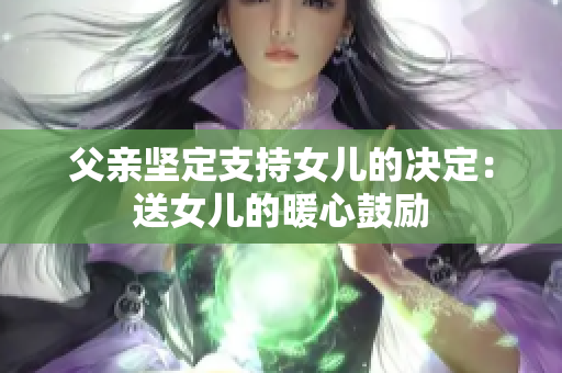 父亲坚定支持女儿的决定：送女儿的暖心鼓励