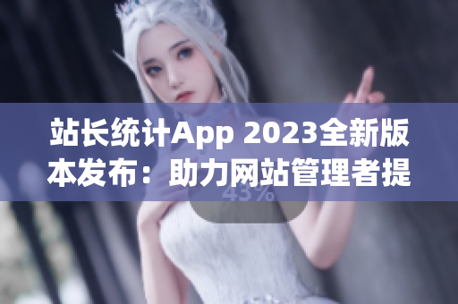 站长统计App 2023全新版本发布：助力网站管理者提升统计分析效率