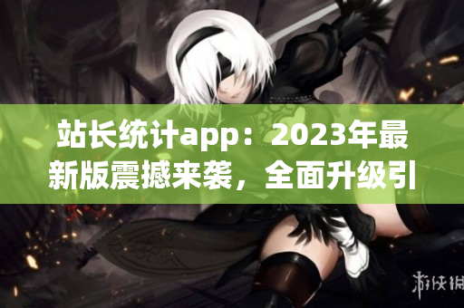 站长统计app：2023年最新版震撼来袭，全面升级引领网站数据分析新趋势