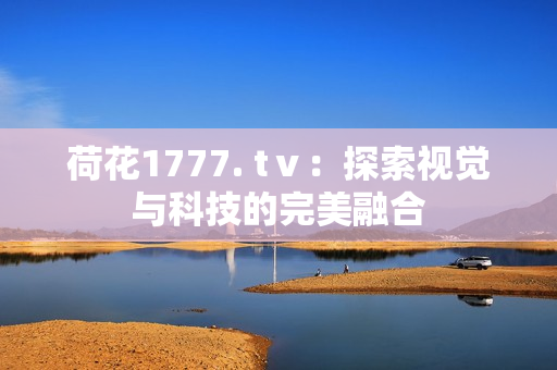 荷花1777. tⅴ：探索视觉与科技的完美融合