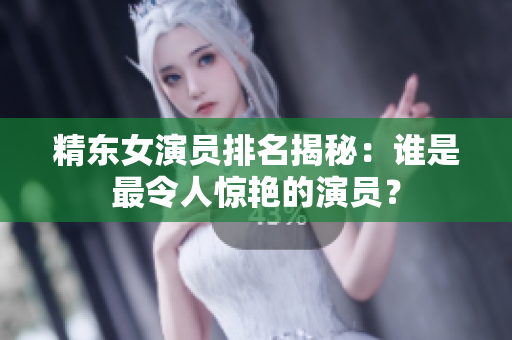 精东女演员排名揭秘：谁是最令人惊艳的演员？