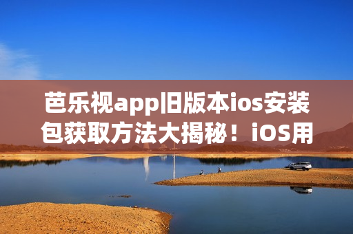 芭乐视app旧版本ios安装包获取方法大揭秘！iOS用户必看，让你轻松畅享经典版本服务