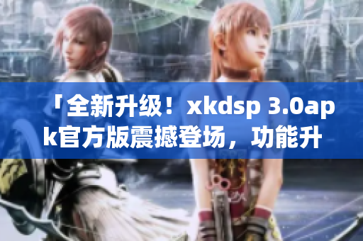 「全新升级！xkdsp 3.0apk官方版震撼登场，功能升级全面提升用户体验」