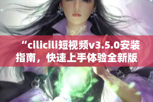 “cilicili短视频v3.5.0安装指南，快速上手体验全新版本功能”