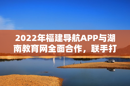 2022年福建导航APP与湖南教育网全面合作，联手打造全新教育服务体验