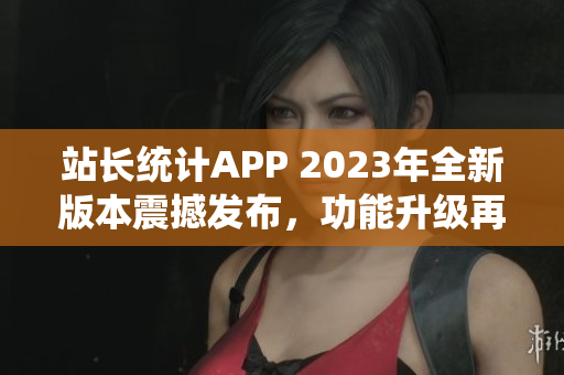 站长统计APP 2023年全新版本震撼发布，功能升级再添新亮点