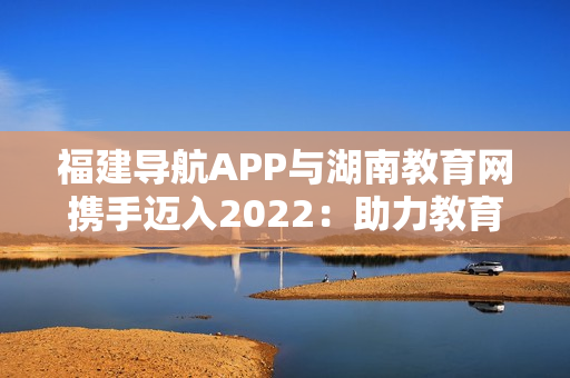 福建导航APP与湖南教育网携手迈入2022：助力教育科技融合发展