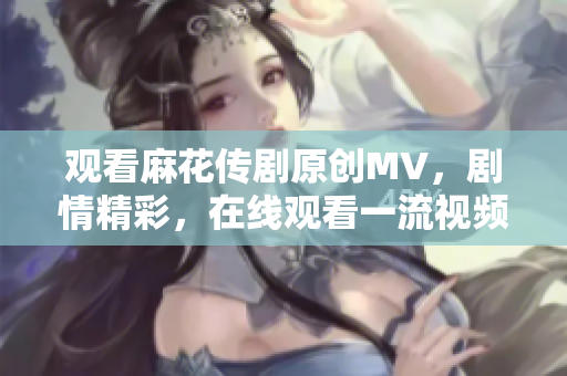 观看麻花传剧原创MV，剧情精彩，在线观看一流视频！