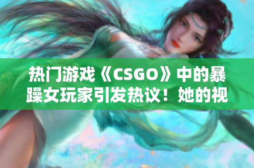 热门游戏《CSGO》中的暴躁女玩家引发热议！她的视频为何备受关注？