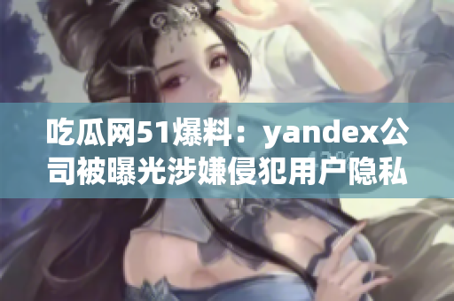 吃瓜网51爆料：yandex公司被曝光涉嫌侵犯用户隐私事件 细节披露