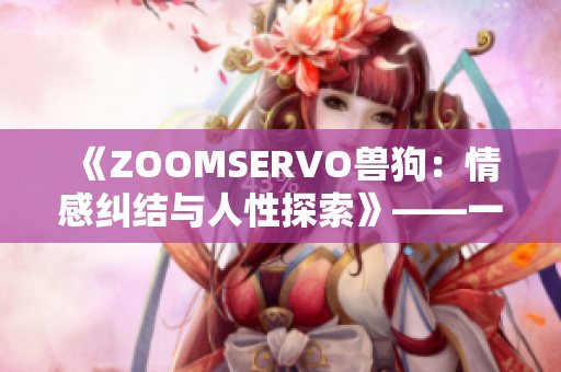 《ZOOMSERVO兽狗：情感纠结与人性探索》——一部令人深思的剧情展示