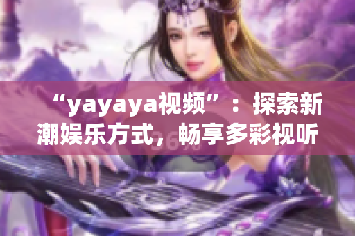 “yayaya视频”：探索新潮娱乐方式，畅享多彩视听盛宴